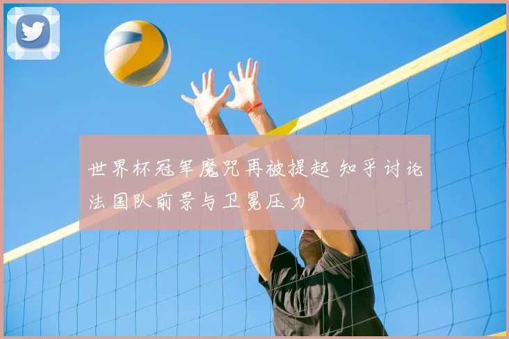 世界杯冠军魔咒再被提起 知乎讨论法国队前景与卫冕压力