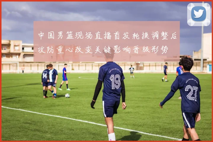 中国男篮现场直播首发轮换调整后攻防重心改变关键影响晋级形势