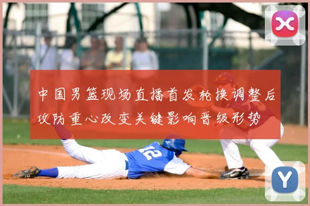 中国男篮现场直播首发轮换调整后攻防重心改变关键影响晋级形势