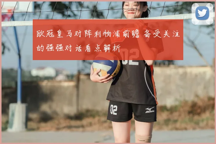 欧冠皇马对阵利物浦前瞻 备受关注的强强对话看点解析