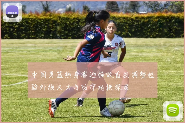 中国男篮热身赛迎强敌首发调整检验外线火力与防守轮换深度
