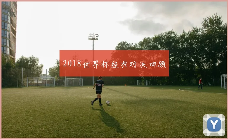2018世界杯经典对决回顾