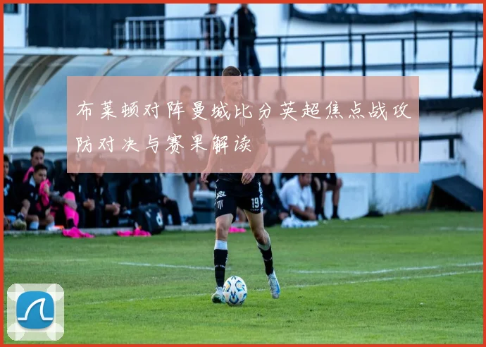 布莱顿对阵曼城比分英超焦点战攻防对决与赛果解读