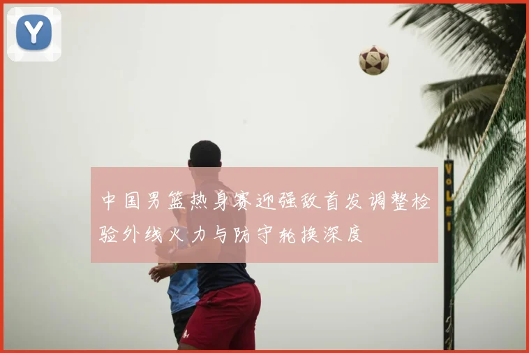 中国男篮热身赛迎强敌首发调整检验外线火力与防守轮换深度