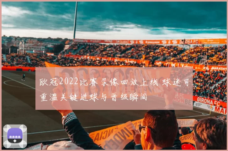 欧冠2022比赛录像回放上线 球迷可重温关键进球与晋级瞬间