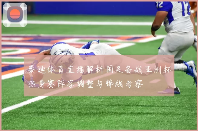 泰迪体育直播解析国足备战亚洲杯热身赛阵容调整与锋线考察