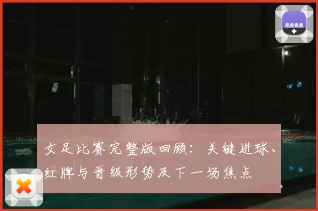 女足比赛完整版回顾:关键进球、红牌与晋级形势及下一场焦点