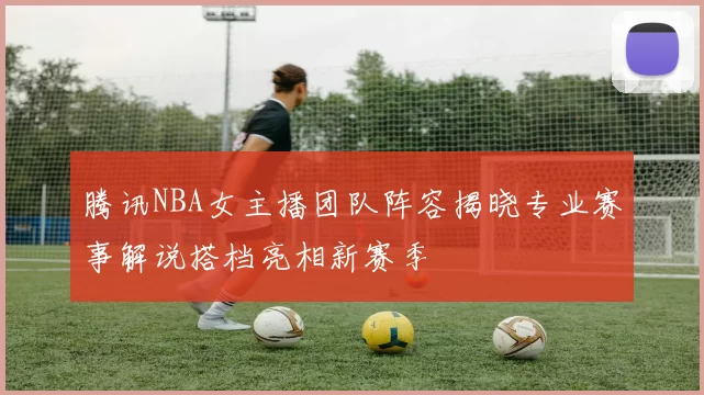 腾讯NBA女主播团队阵容揭晓专业赛事解说搭档亮相新赛季