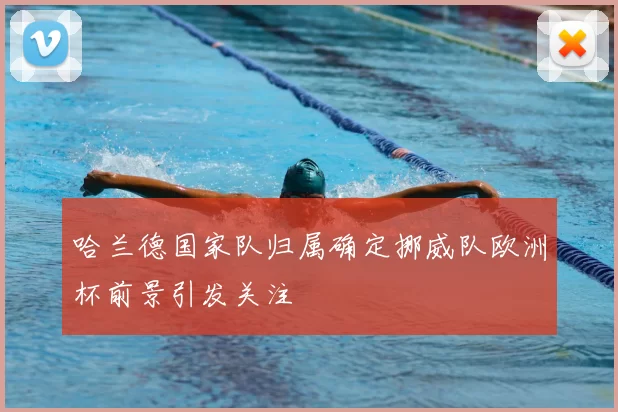 哈兰德国家队归属确定挪威队欧洲杯前景引发关注