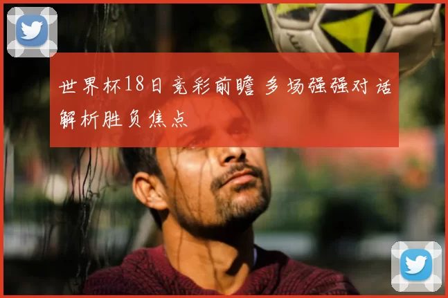 世界杯18日竞彩前瞻 多场强强对话解析胜负焦点