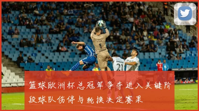 篮球欧洲杯总冠军争夺进入关键阶段球队伤停与轮换决定赛果