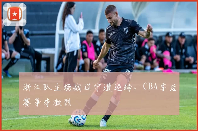 浙江队主场战辽宁遭逆转,CBA季后赛争夺激烈