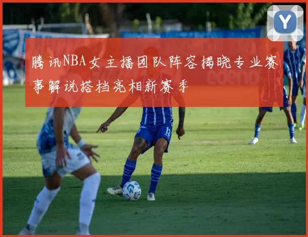 腾讯NBA女主播团队阵容揭晓专业赛事解说搭档亮相新赛季