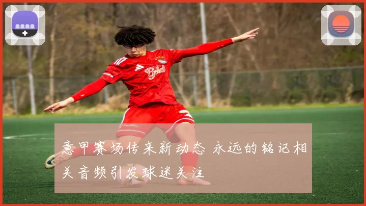 意甲赛场传来新动态 永远的铭记相关音频引发球迷关注