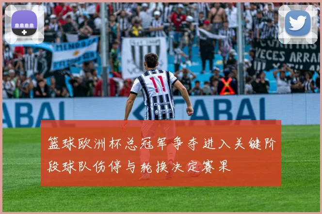 篮球欧洲杯总冠军争夺进入关键阶段球队伤停与轮换决定赛果