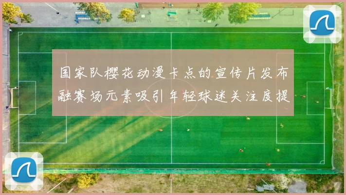 国家队樱花动漫卡点的宣传片发布融赛场元素吸引年轻球迷关注度提升
