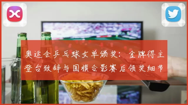 奥运会乒乓球女单颁奖：金牌得主登台致辞与国旗合影赛后领奖细节公布