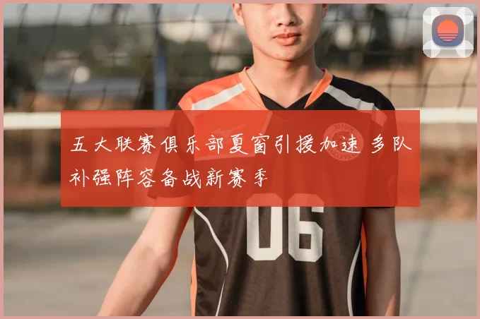 五大联赛俱乐部夏窗引援加速 多队补强阵容备战新赛季