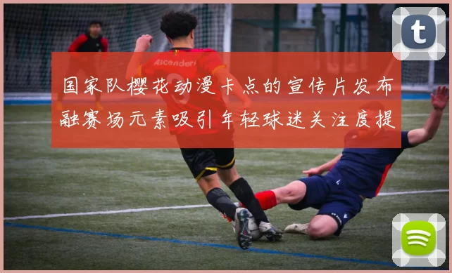 国家队樱花动漫卡点的宣传片发布融赛场元素吸引年轻球迷关注度提升