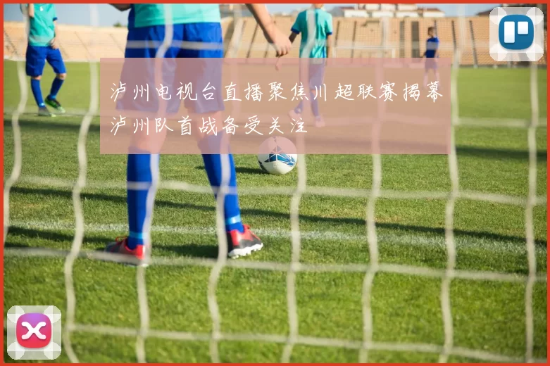 泸州电视台直播聚焦川超联赛揭幕泸州队首战备受关注