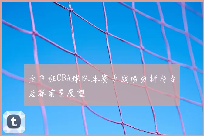 全华班CBA球队本赛季战绩分析与季后赛前景展望