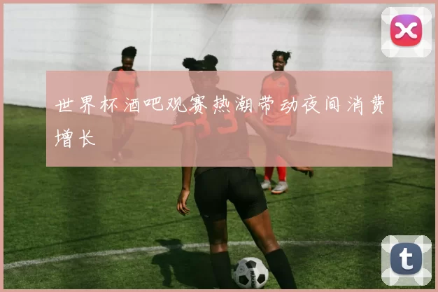 世界杯酒吧观赛热潮带动夜间消费增长