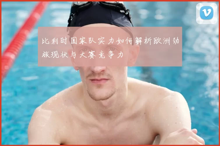 比利时国家队实力如何解析欧洲劲旅现状与大赛竞争力