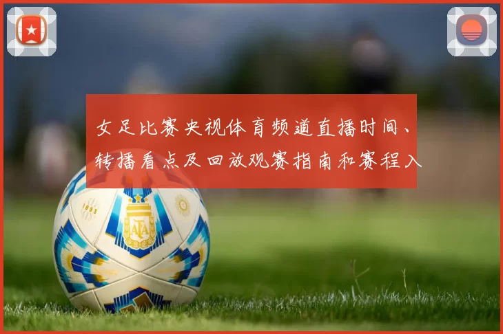 女足比赛央视体育频道直播时间、转播看点及回放观赛指南和赛程入口