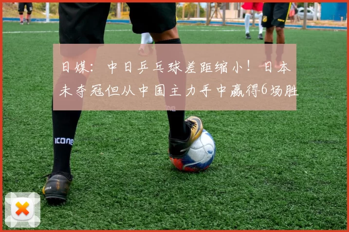 日媒：中日乒乓球差距缩小！日本未夺冠但从中国主力手中赢得6场胜利