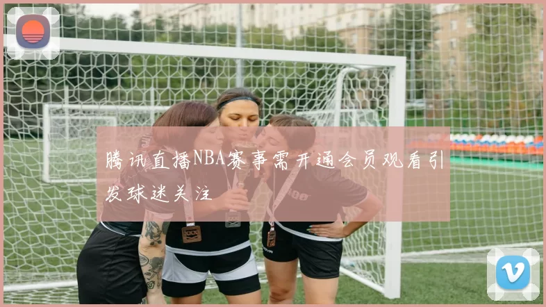 腾讯直播NBA赛事需开通会员观看引发球迷关注