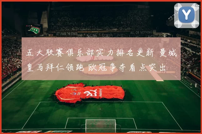 五大联赛俱乐部实力排名更新 曼城皇马拜仁领跑 欧冠争夺看点突出
