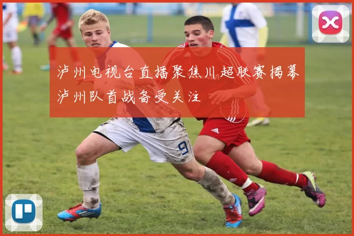 泸州电视台直播聚焦川超联赛揭幕泸州队首战备受关注