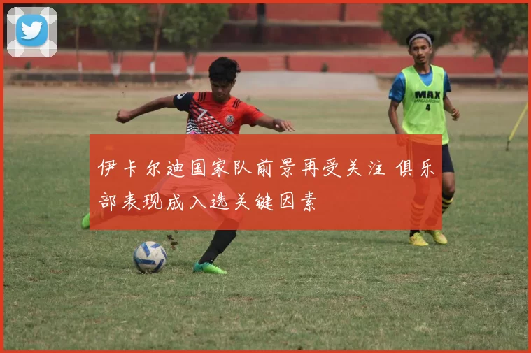 伊卡尔迪国家队前景再受关注 俱乐部表现成入选关键因素