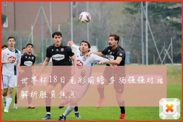 世界杯18日竞彩前瞻 多场强强对话解析胜负焦点