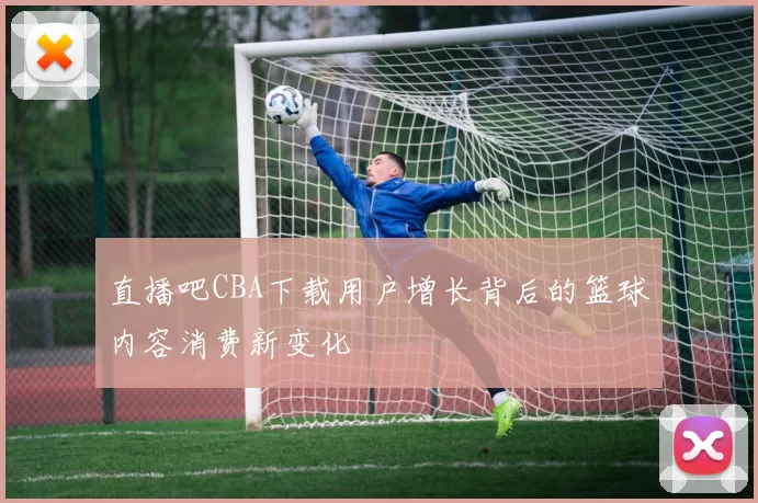 直播吧CBA下载用户增长背后的篮球内容消费新变化