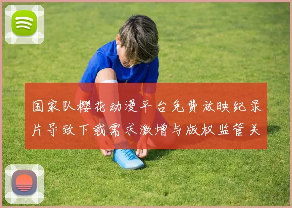 国家队樱花动漫平台免费放映纪录片导致下载需求激增与版权监管关注