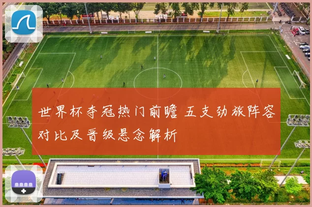 世界杯夺冠热门前瞻 五支劲旅阵容对比及晋级悬念解析