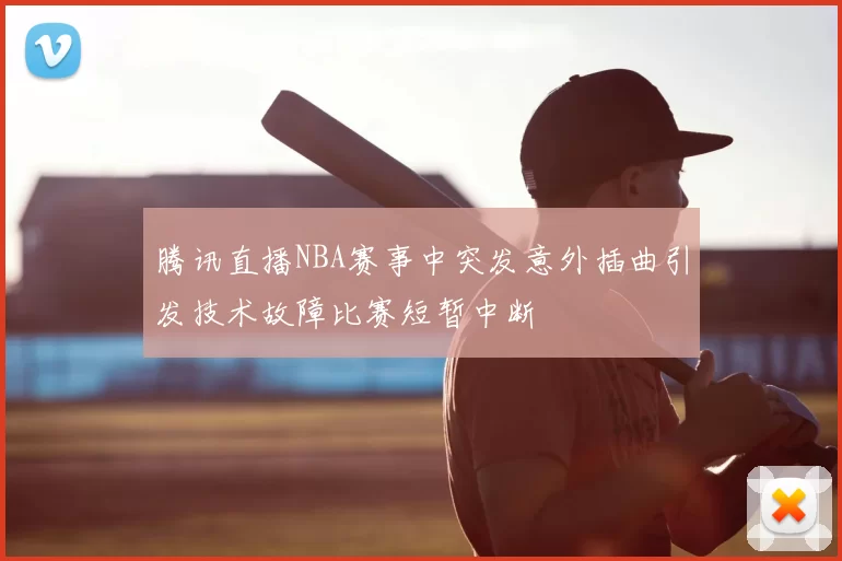 腾讯直播NBA赛事中突发意外插曲引发技术故障比赛短暂中断