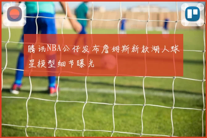 腾讯NBA公仔发布詹姆斯新款湖人球星模型细节曝光