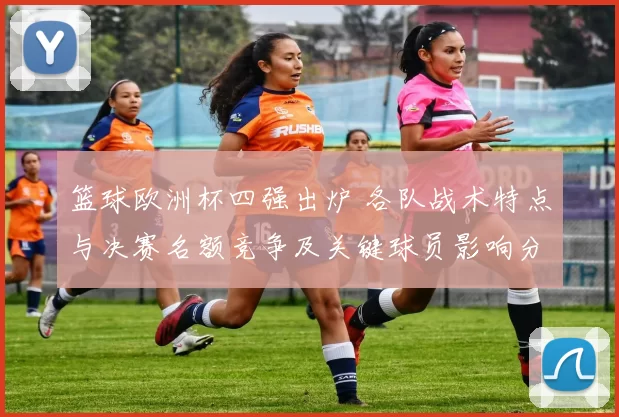 篮球欧洲杯四强出炉 各队战术特点与决赛名额竞争及关键球员影响分析
