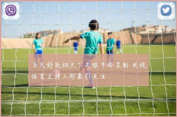 马凡舒亮相天下足球节目录制 央视体育主持人形象引关注