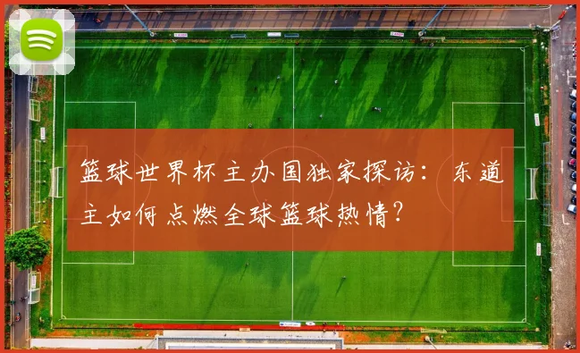 篮球世界杯主办国独家探访：东道主如何点燃全球篮球热情？